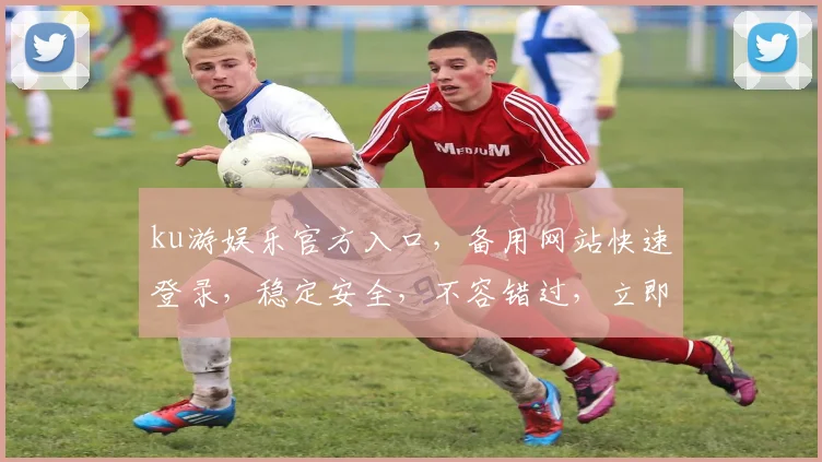 ku游娱乐官方入口，备用网站快速登录，稳定安全，不容错过，立即体验