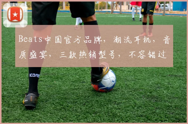 Beats中国官方品牌，潮流耳机，音质盛宴，三款热销型号，不容错过，惊喜不断