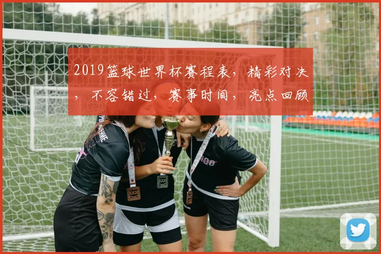 2019篮球世界杯赛程表，精彩对决，不容错过，赛事时间，亮点回顾，一网打尽