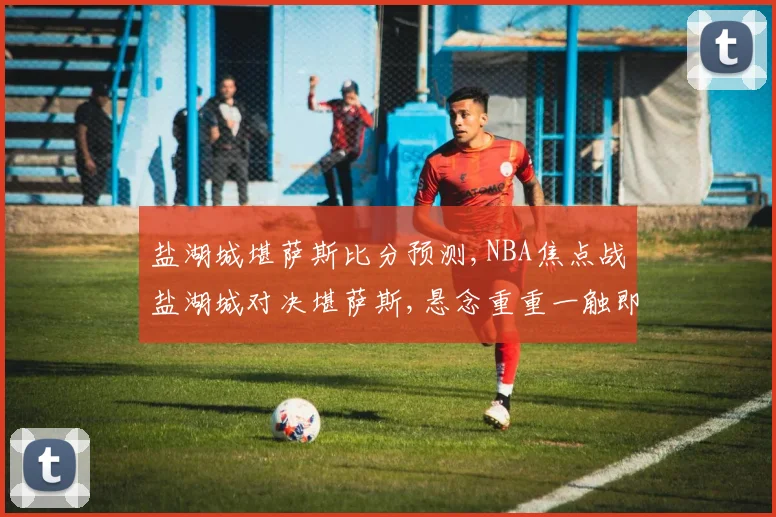 盐湖城堪萨斯比分预测,NBA焦点战盐湖城对决堪萨斯,悬念重重一触即发,结果几何